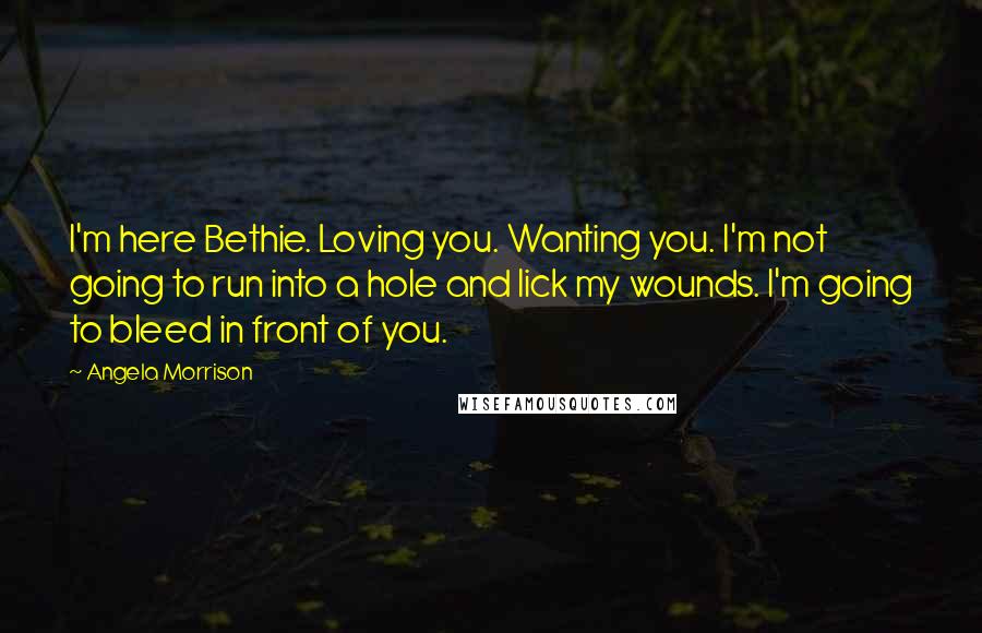 Angela Morrison Quotes: I'm here Bethie. Loving you. Wanting you. I'm not going to run into a hole and lick my wounds. I'm going to bleed in front of you.