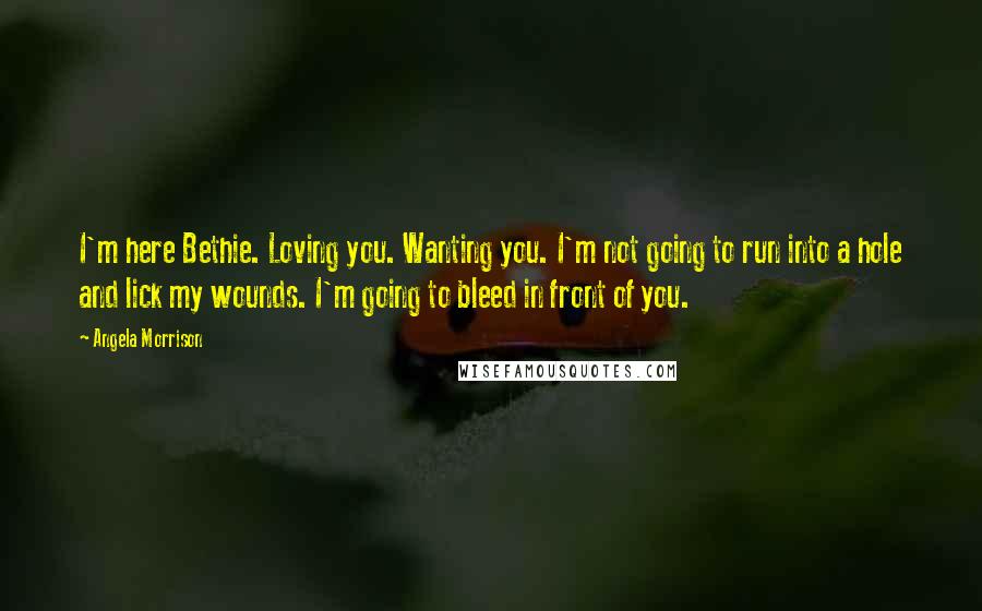 Angela Morrison Quotes: I'm here Bethie. Loving you. Wanting you. I'm not going to run into a hole and lick my wounds. I'm going to bleed in front of you.