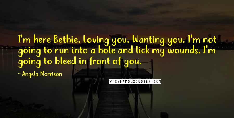 Angela Morrison Quotes: I'm here Bethie. Loving you. Wanting you. I'm not going to run into a hole and lick my wounds. I'm going to bleed in front of you.