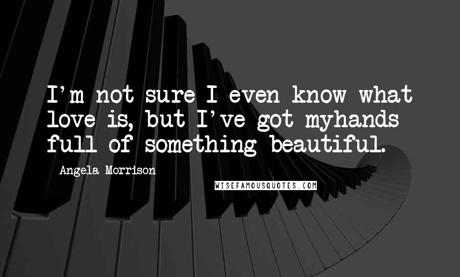 Angela Morrison Quotes: I'm not sure I even know what love is, but I've got myhands full of something beautiful.