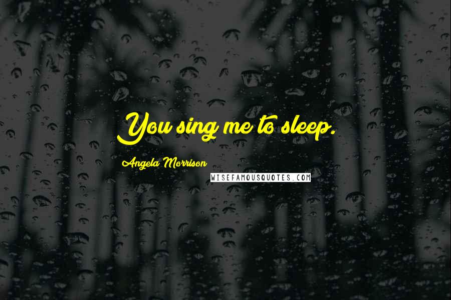 Angela Morrison Quotes: You sing me to sleep.