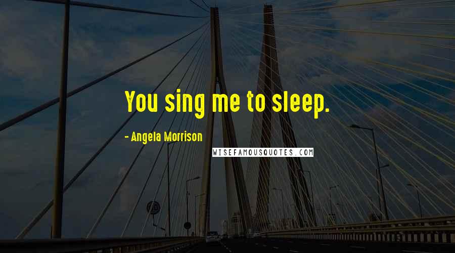 Angela Morrison Quotes: You sing me to sleep.
