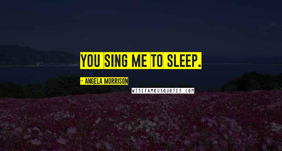 Angela Morrison Quotes: You sing me to sleep.