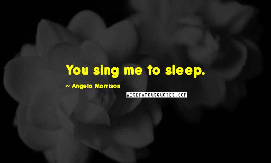 Angela Morrison Quotes: You sing me to sleep.