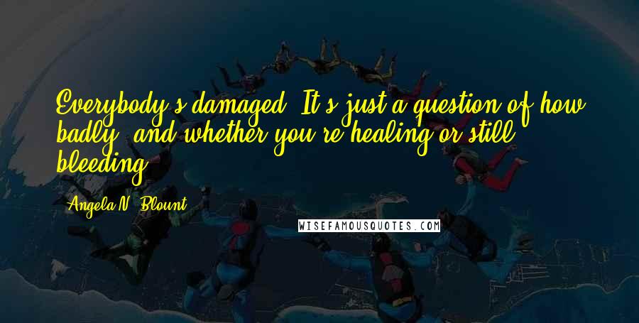 Angela N. Blount Quotes: Everybody's damaged. It's just a question of how badly, and whether you're healing or still bleeding.