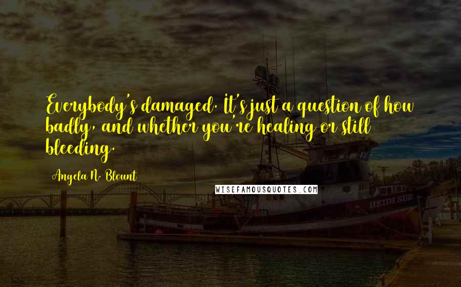 Angela N. Blount Quotes: Everybody's damaged. It's just a question of how badly, and whether you're healing or still bleeding.