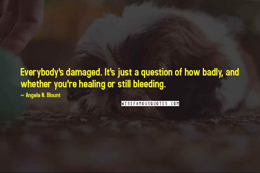 Angela N. Blount Quotes: Everybody's damaged. It's just a question of how badly, and whether you're healing or still bleeding.