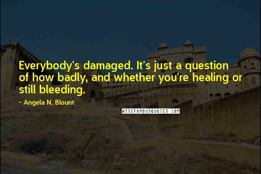 Angela N. Blount Quotes: Everybody's damaged. It's just a question of how badly, and whether you're healing or still bleeding.