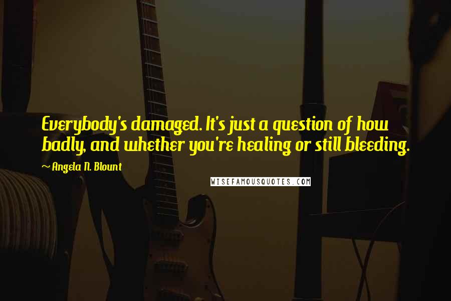 Angela N. Blount Quotes: Everybody's damaged. It's just a question of how badly, and whether you're healing or still bleeding.