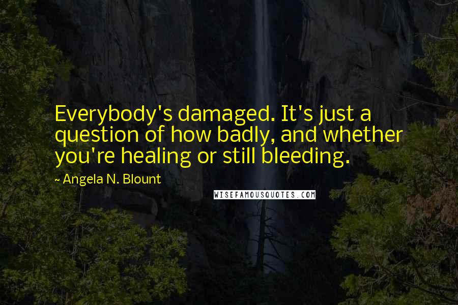 Angela N. Blount Quotes: Everybody's damaged. It's just a question of how badly, and whether you're healing or still bleeding.