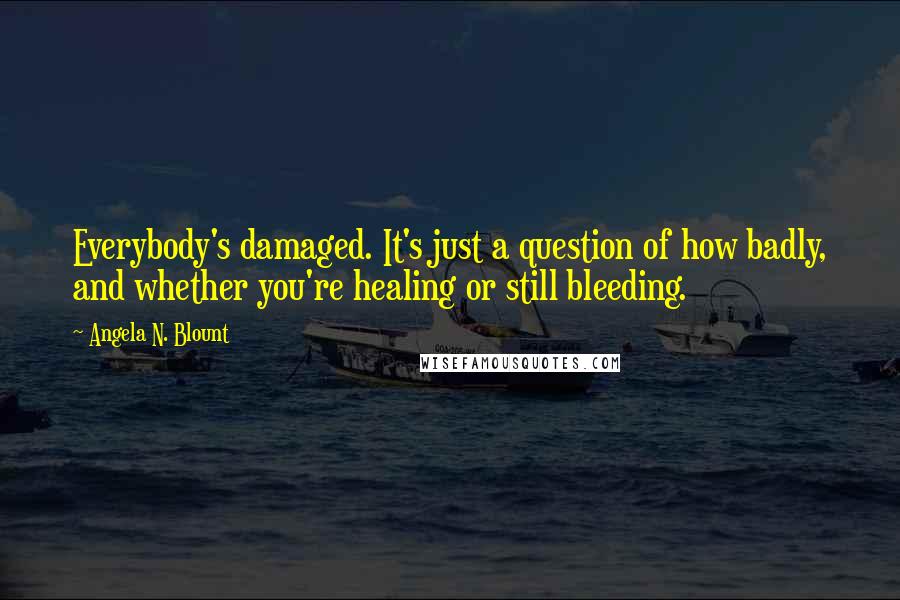 Angela N. Blount Quotes: Everybody's damaged. It's just a question of how badly, and whether you're healing or still bleeding.