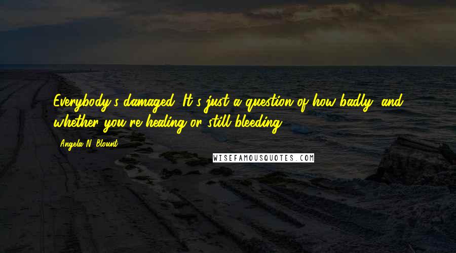 Angela N. Blount Quotes: Everybody's damaged. It's just a question of how badly, and whether you're healing or still bleeding.