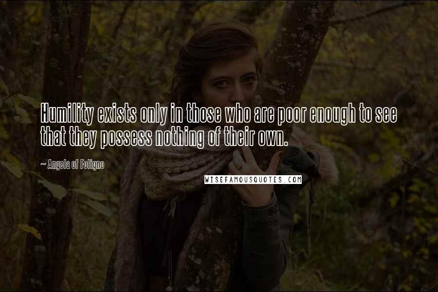 Angela Of Foligno Quotes: Humility exists only in those who are poor enough to see that they possess nothing of their own.