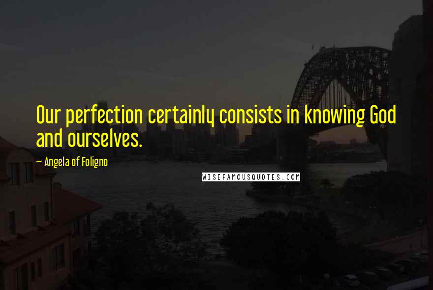 Angela Of Foligno Quotes: Our perfection certainly consists in knowing God and ourselves.