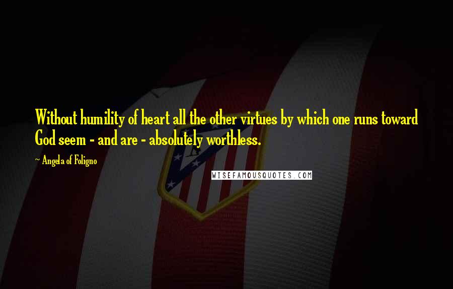 Angela Of Foligno Quotes: Without humility of heart all the other virtues by which one runs toward God seem - and are - absolutely worthless.