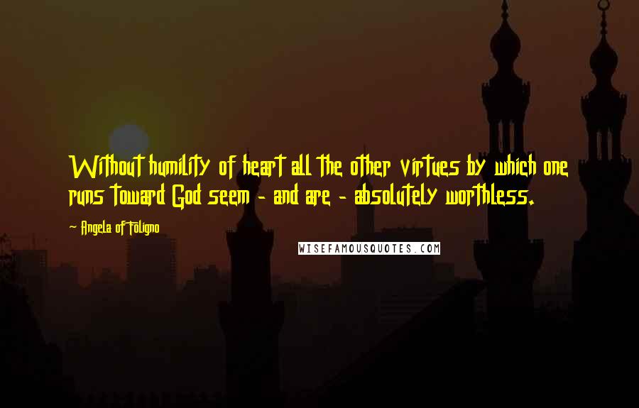 Angela Of Foligno Quotes: Without humility of heart all the other virtues by which one runs toward God seem - and are - absolutely worthless.