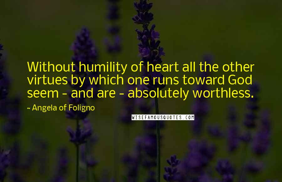 Angela Of Foligno Quotes: Without humility of heart all the other virtues by which one runs toward God seem - and are - absolutely worthless.
