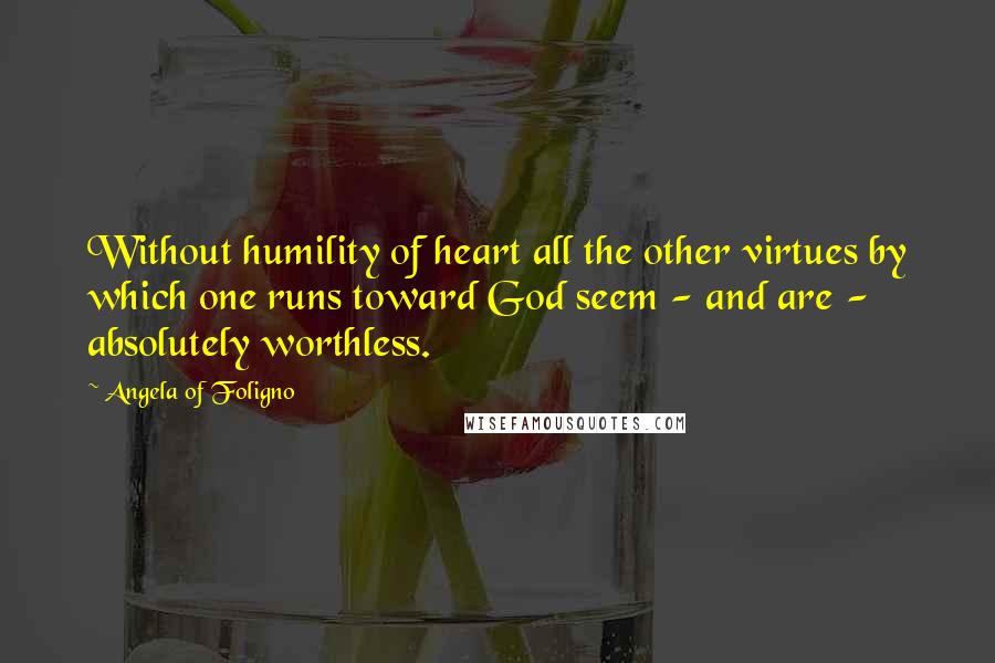 Angela Of Foligno Quotes: Without humility of heart all the other virtues by which one runs toward God seem - and are - absolutely worthless.