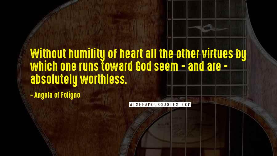 Angela Of Foligno Quotes: Without humility of heart all the other virtues by which one runs toward God seem - and are - absolutely worthless.