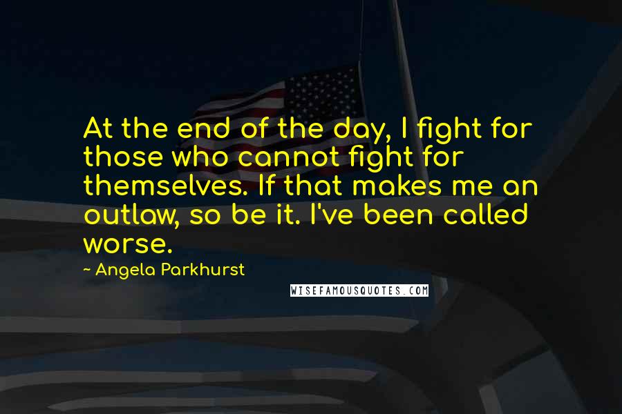 Angela Parkhurst Quotes: At the end of the day, I fight for those who cannot fight for themselves. If that makes me an outlaw, so be it. I've been called worse.