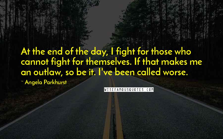 Angela Parkhurst Quotes: At the end of the day, I fight for those who cannot fight for themselves. If that makes me an outlaw, so be it. I've been called worse.