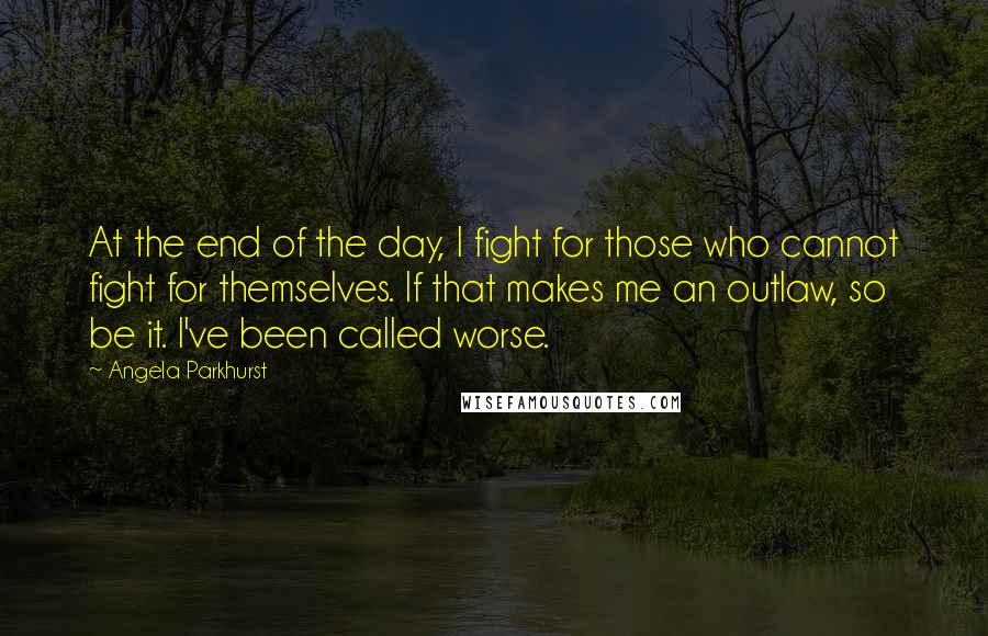 Angela Parkhurst Quotes: At the end of the day, I fight for those who cannot fight for themselves. If that makes me an outlaw, so be it. I've been called worse.