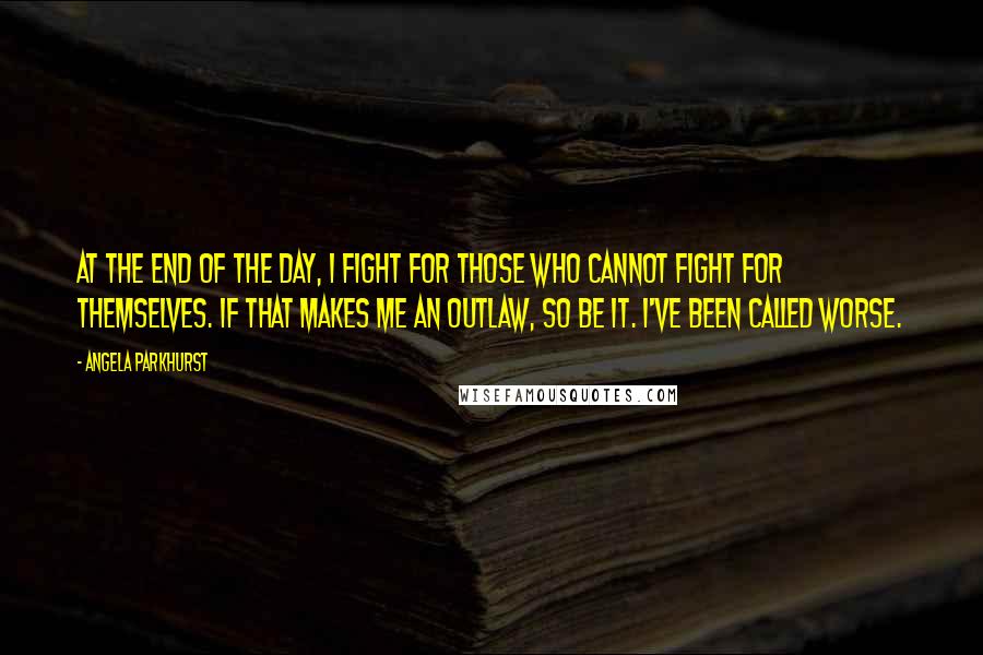 Angela Parkhurst Quotes: At the end of the day, I fight for those who cannot fight for themselves. If that makes me an outlaw, so be it. I've been called worse.