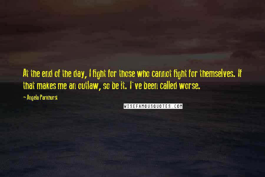 Angela Parkhurst Quotes: At the end of the day, I fight for those who cannot fight for themselves. If that makes me an outlaw, so be it. I've been called worse.