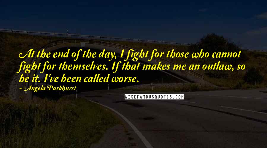 Angela Parkhurst Quotes: At the end of the day, I fight for those who cannot fight for themselves. If that makes me an outlaw, so be it. I've been called worse.