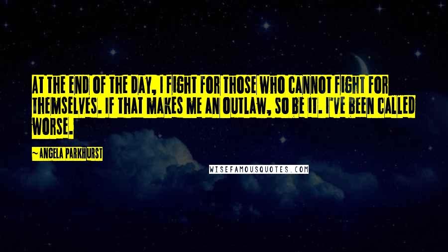 Angela Parkhurst Quotes: At the end of the day, I fight for those who cannot fight for themselves. If that makes me an outlaw, so be it. I've been called worse.