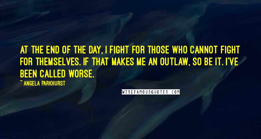 Angela Parkhurst Quotes: At the end of the day, I fight for those who cannot fight for themselves. If that makes me an outlaw, so be it. I've been called worse.