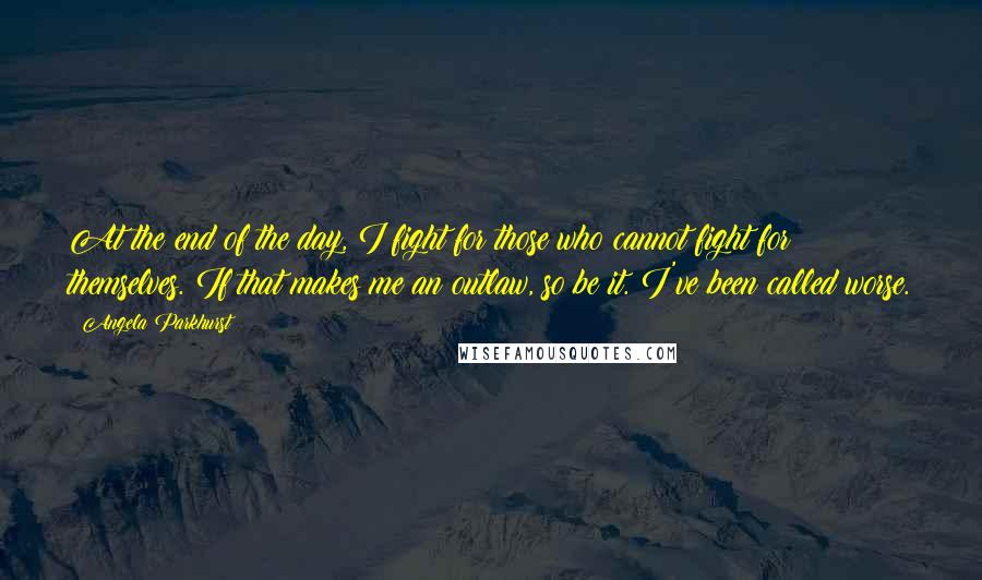 Angela Parkhurst Quotes: At the end of the day, I fight for those who cannot fight for themselves. If that makes me an outlaw, so be it. I've been called worse.