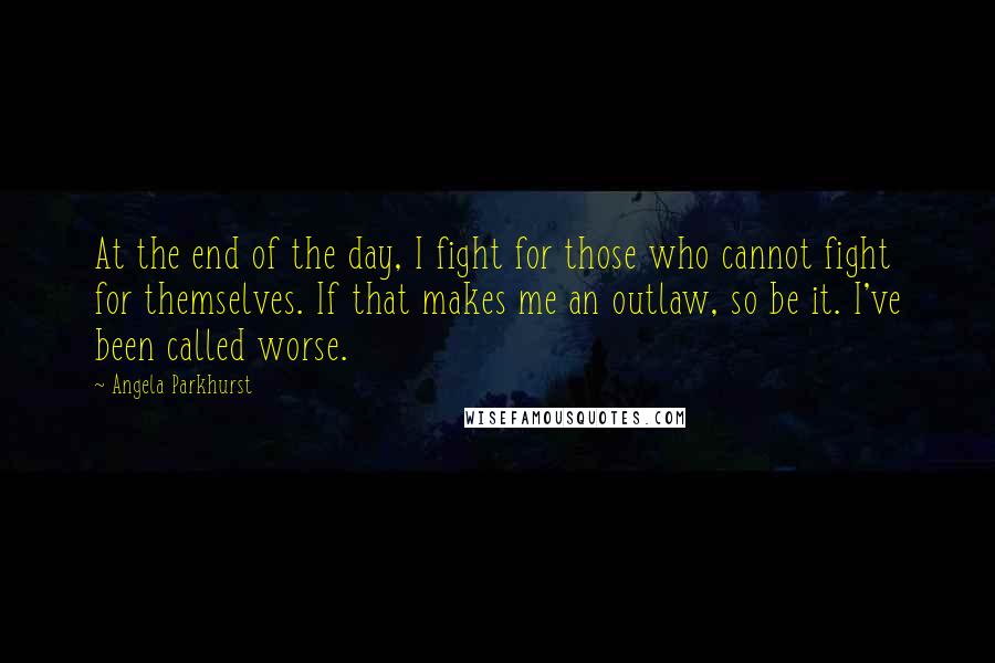 Angela Parkhurst Quotes: At the end of the day, I fight for those who cannot fight for themselves. If that makes me an outlaw, so be it. I've been called worse.