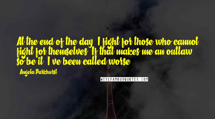 Angela Parkhurst Quotes: At the end of the day, I fight for those who cannot fight for themselves. If that makes me an outlaw, so be it. I've been called worse.