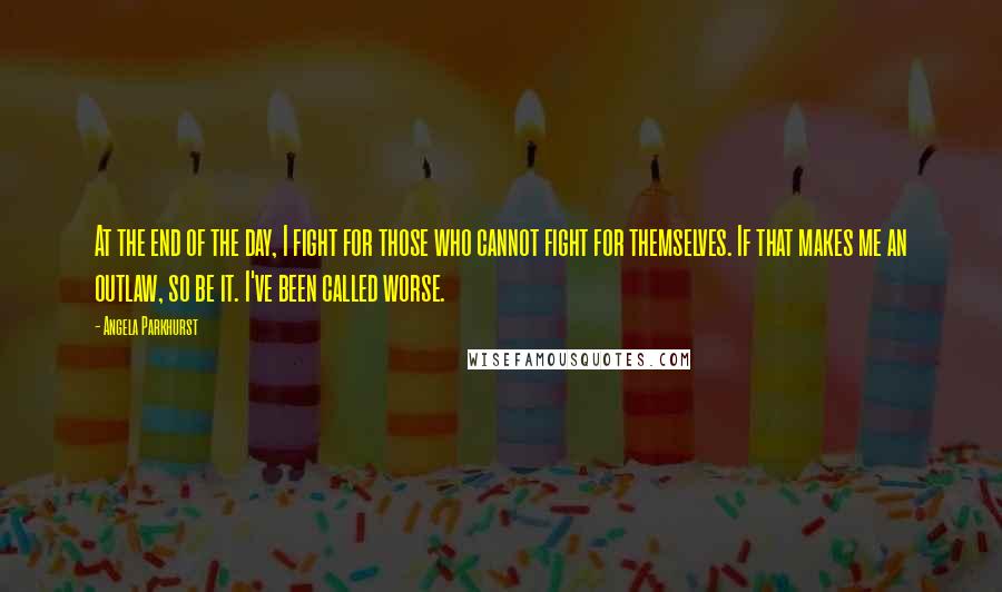 Angela Parkhurst Quotes: At the end of the day, I fight for those who cannot fight for themselves. If that makes me an outlaw, so be it. I've been called worse.