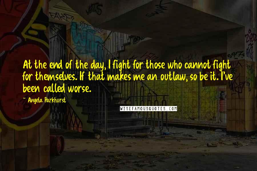 Angela Parkhurst Quotes: At the end of the day, I fight for those who cannot fight for themselves. If that makes me an outlaw, so be it. I've been called worse.