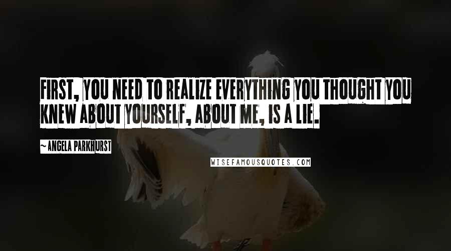 Angela Parkhurst Quotes: First, you need to realize everything you thought you knew about yourself, about me, is a lie.