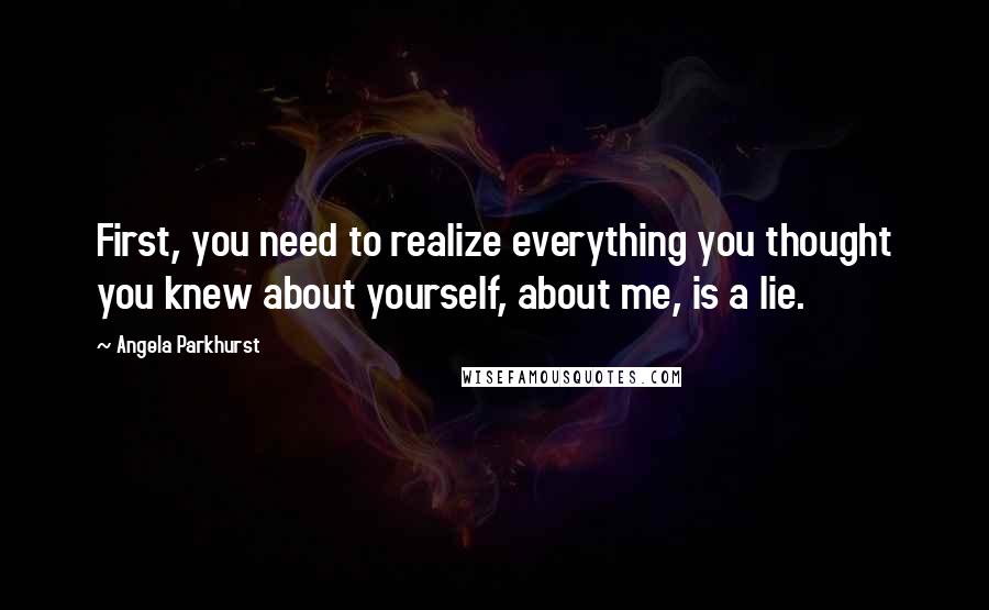 Angela Parkhurst Quotes: First, you need to realize everything you thought you knew about yourself, about me, is a lie.