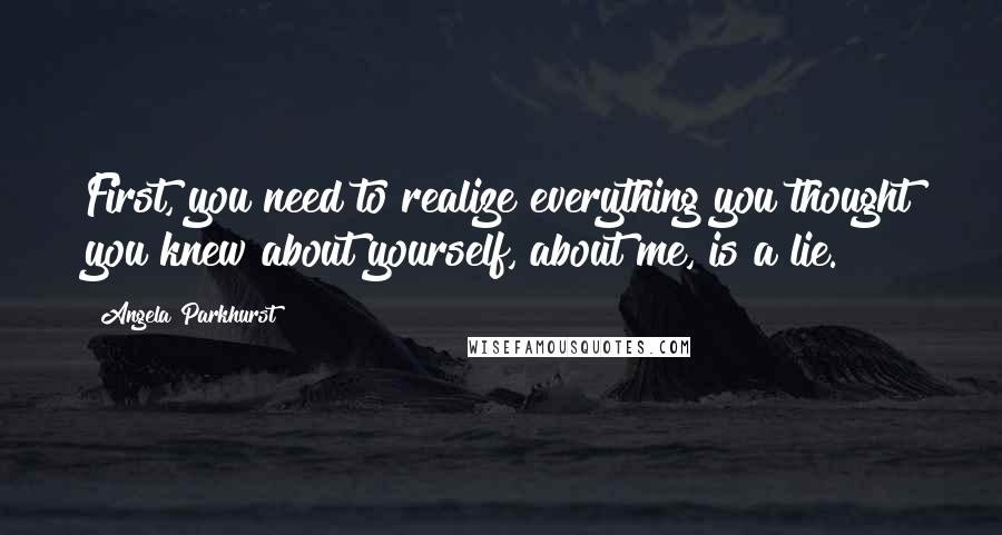 Angela Parkhurst Quotes: First, you need to realize everything you thought you knew about yourself, about me, is a lie.