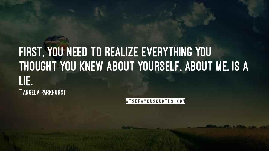 Angela Parkhurst Quotes: First, you need to realize everything you thought you knew about yourself, about me, is a lie.