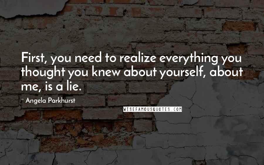 Angela Parkhurst Quotes: First, you need to realize everything you thought you knew about yourself, about me, is a lie.