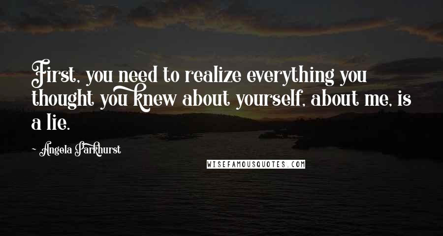 Angela Parkhurst Quotes: First, you need to realize everything you thought you knew about yourself, about me, is a lie.