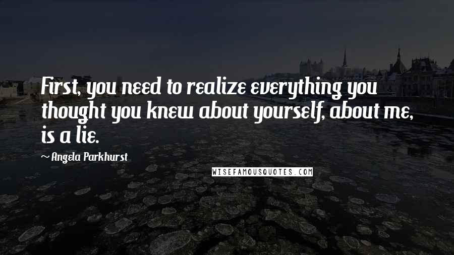 Angela Parkhurst Quotes: First, you need to realize everything you thought you knew about yourself, about me, is a lie.