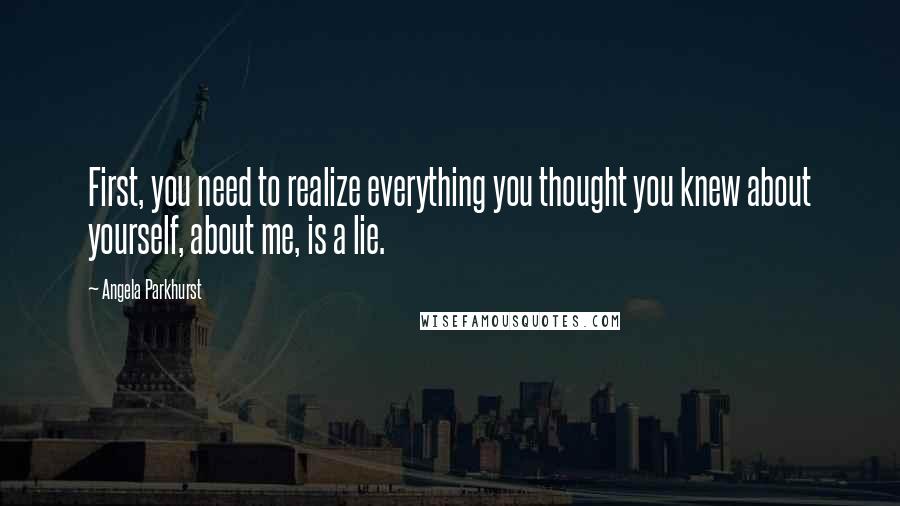 Angela Parkhurst Quotes: First, you need to realize everything you thought you knew about yourself, about me, is a lie.