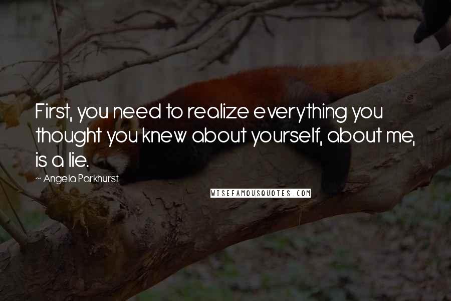 Angela Parkhurst Quotes: First, you need to realize everything you thought you knew about yourself, about me, is a lie.