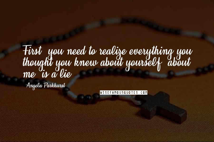 Angela Parkhurst Quotes: First, you need to realize everything you thought you knew about yourself, about me, is a lie.
