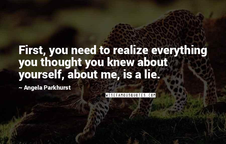 Angela Parkhurst Quotes: First, you need to realize everything you thought you knew about yourself, about me, is a lie.