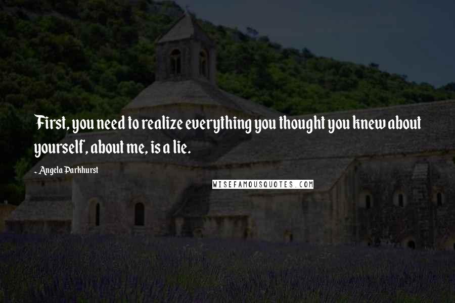 Angela Parkhurst Quotes: First, you need to realize everything you thought you knew about yourself, about me, is a lie.