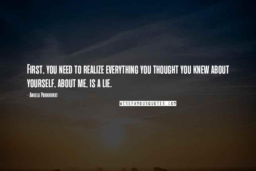 Angela Parkhurst Quotes: First, you need to realize everything you thought you knew about yourself, about me, is a lie.