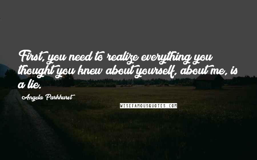 Angela Parkhurst Quotes: First, you need to realize everything you thought you knew about yourself, about me, is a lie.